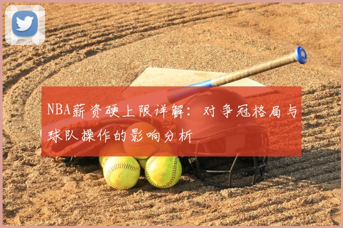 NBA薪资硬上限详解:对争冠格局与球队操作的影响分析