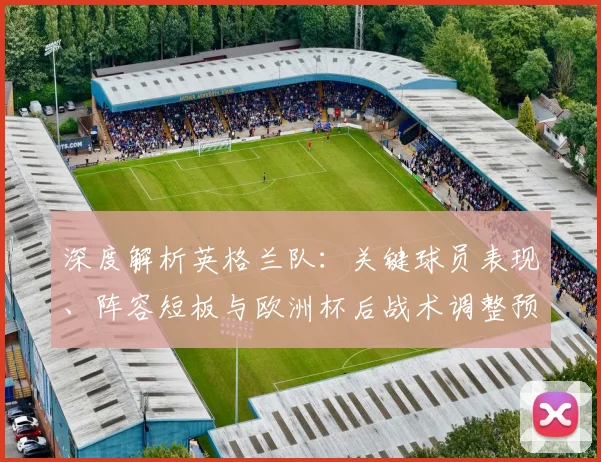 深度解析英格兰队:关键球员表现、阵容短板与欧洲杯后战术调整预测