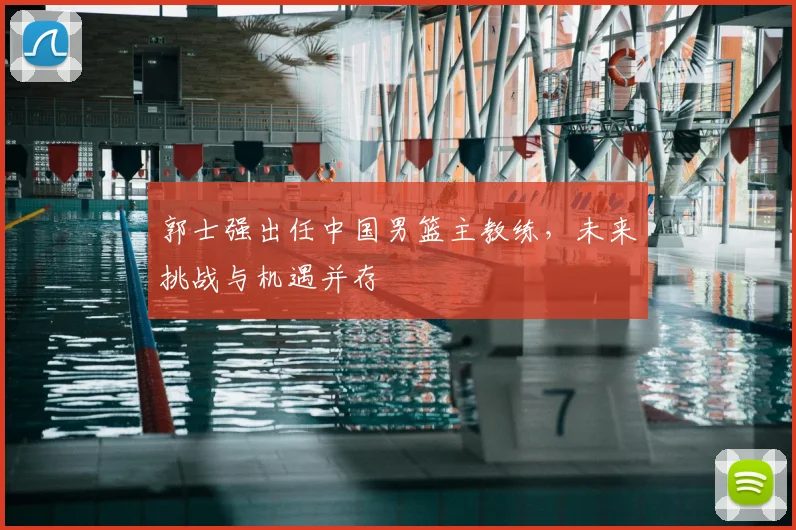 郭士强出任中国男篮主教练，未来挑战与机遇并存