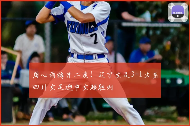 周心雨梅开二度!辽宁女足3-1力克四川女足迎中女超胜利