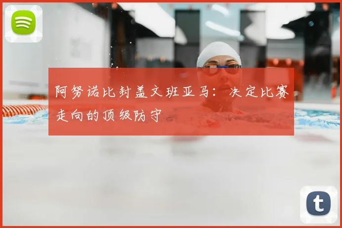阿努诺比封盖文班亚马:决定比赛走向的顶级防守