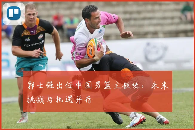 郭士强出任中国男篮主教练,未来挑战与机遇并存
