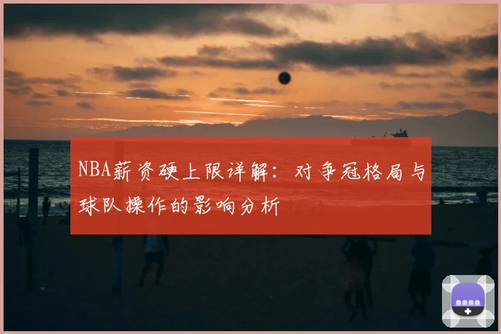 NBA薪资硬上限详解:对争冠格局与球队操作的影响分析