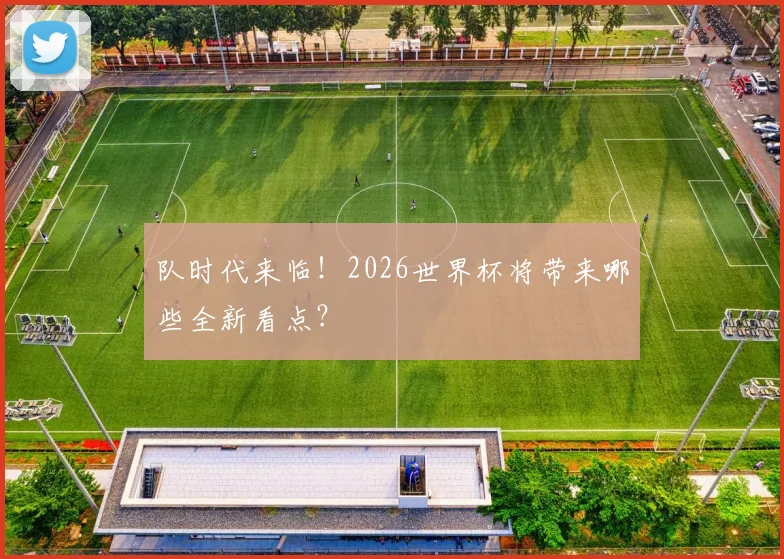 队时代来临!2026世界杯将带来哪些全新看点?