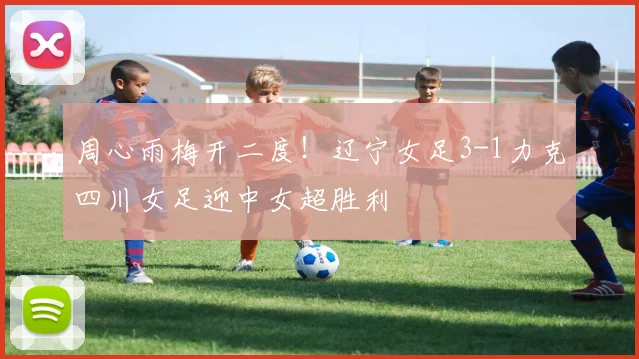 周心雨梅开二度！辽宁女足3-1力克四川女足迎中女超胜利