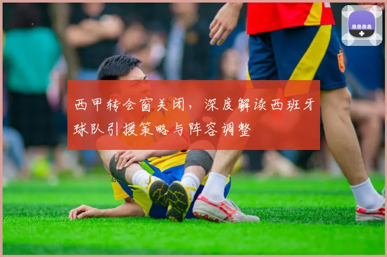 西甲转会窗关闭,深度解读西班牙球队引援策略与阵容调整