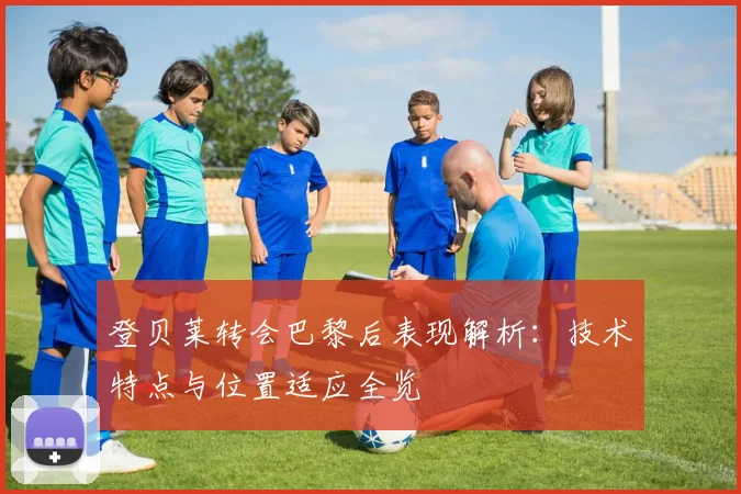登贝莱转会巴黎后表现解析：技术特点与位置适应全览
