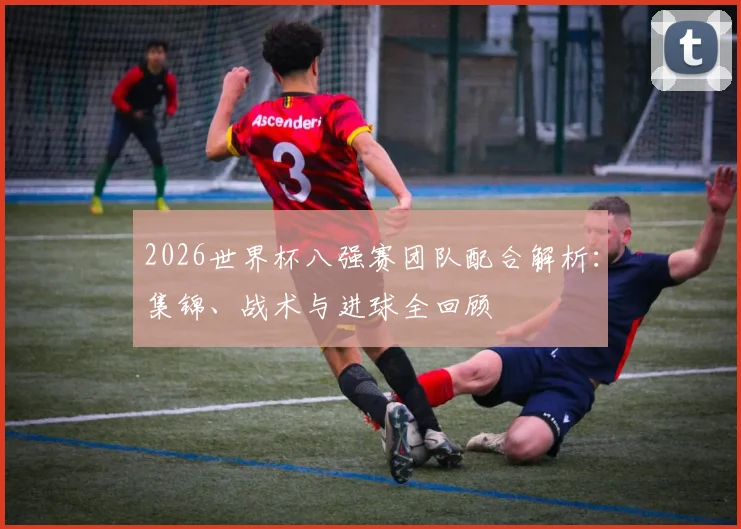 2026世界杯八强赛团队配合解析:集锦、战术与进球全回顾