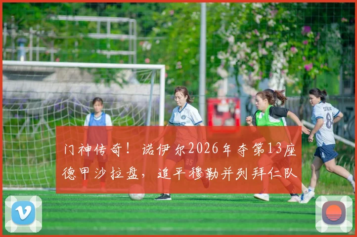 门神传奇!诺伊尔2026年夺第13座德甲沙拉盘,追平穆勒并列拜仁队史第一